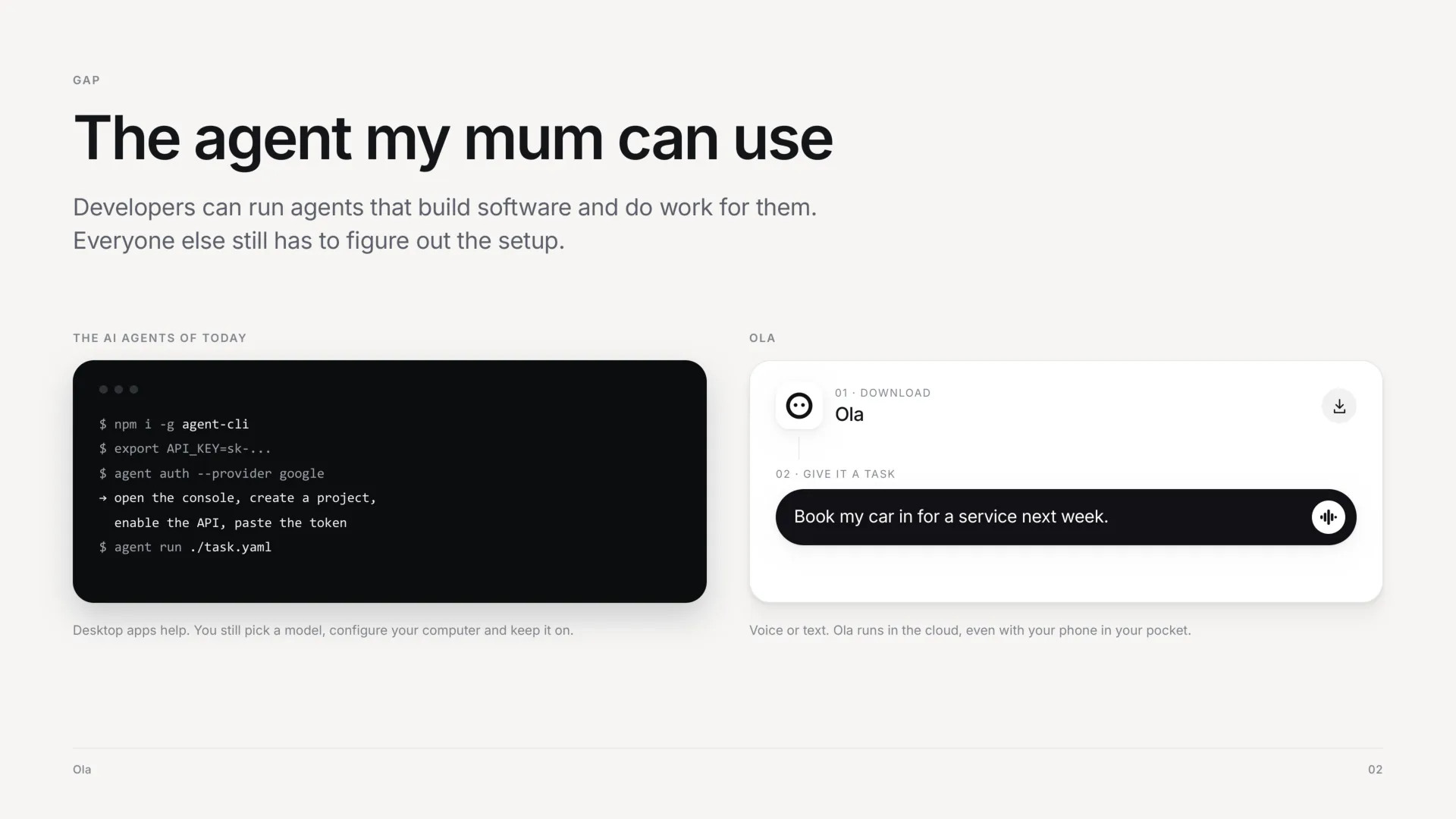The gap: the agent my mum can use. Developers can run agents that build software and do work for them, and everyone else still has to figure out the setup. On the left, the AI agents of today: a terminal of install commands, API keys and console steps. On the right, Ola: download it, then give it a task, such as book my car in for a service next week. Voice or text, and Ola runs in the cloud, even with your phone in your pocket.