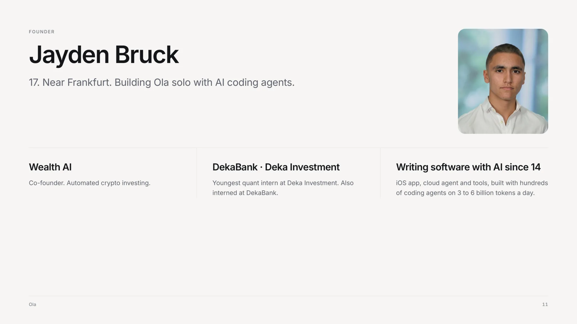 Founder: Jayden Bruck, with his portrait. 17, near Frankfurt, building Ola solo with AI coding agents. Co-founder of Wealth AI, automated crypto investing. Youngest quant intern at Deka Investment, and also interned at DekaBank. Writing software with AI since 14: the iOS app, the cloud agent and the tools, built with hundreds of coding agents on 3 to 6 billion tokens a day.